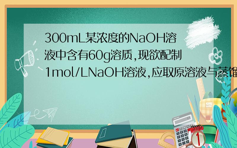 300mL某浓度的NaOH溶液中含有60g溶质,现欲配制1mol/LNaOH溶液,应取原溶液与蒸馏水的体积比约为?