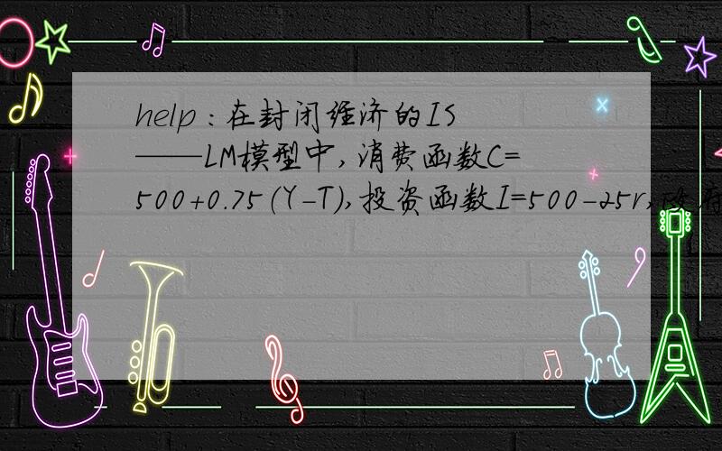 help ：在封闭经济的IS——LM模型中,消费函数C=500+0.75（Y-T）,投资函数I=500-25r,政府购买