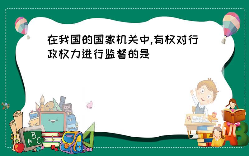 在我国的国家机关中,有权对行政权力进行监督的是