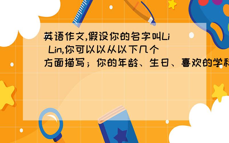 英语作文,假设你的名字叫Li Lin,你可以以从以下几个方面描写；你的年龄、生日、喜欢的学科、才艺、业余活动及日常作息时