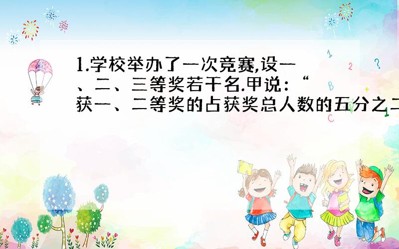 1.学校举办了一次竞赛,设一、二、三等奖若干名.甲说：“获一、二等奖的占获奖总人数的五分之二.”乙说：“获一、三等奖的占