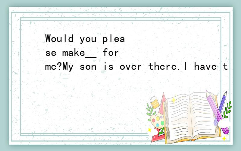 Would you please make__ for me?My son is over there.I have t