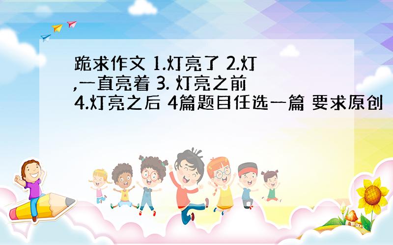 跪求作文 1.灯亮了 2.灯,一直亮着 3. 灯亮之前 4.灯亮之后 4篇题目任选一篇 要求原创