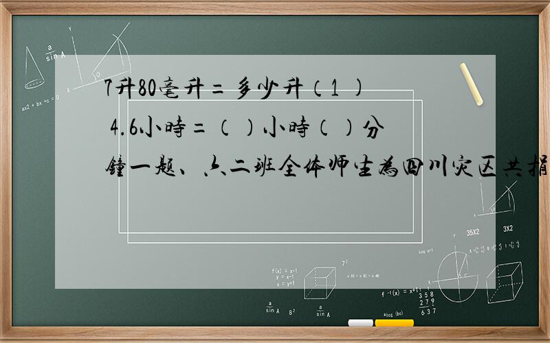 7升80毫升=多少升（1 ) 4.6小时=（）小时（）分钟一题、六二班全体师生为四川灾区共捐款620元，占全校捐款总数的