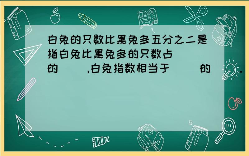 白兔的只数比黑兔多五分之二是指白兔比黑兔多的只数占（ )的（ ）,白兔指数相当于（ ）的（ ）.