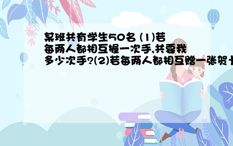 某班共有学生50名 (1)若每两人都相互握一次手,共要我多少次手?(2)若每两人都相互赠一张贺卡