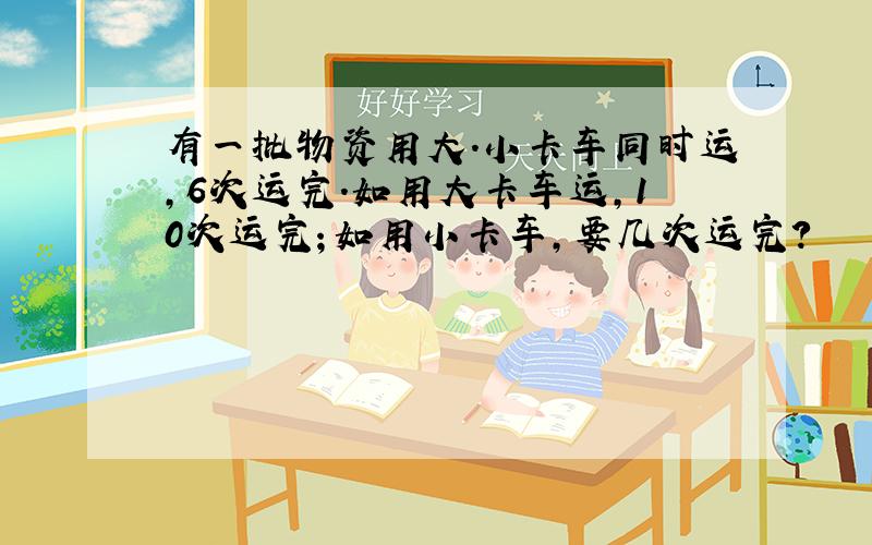 有一批物资用大.小卡车同时运,6次运完.如用大卡车运,10次运完；如用小卡车,要几次运完?