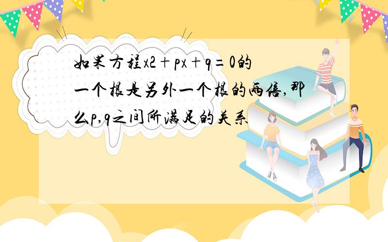 如果方程x2+px+q=0的一个根是另外一个根的两倍,那么p,q之间所满足的关系