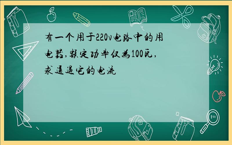 有一个用于220v电路中的用电器,额定功率仅为100瓦,求通过它的电流