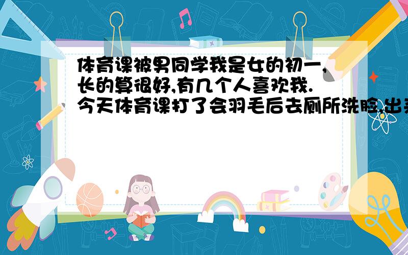 体育课被男同学我是女的初一,长的算很好,有几个人喜欢我.今天体育课打了会羽毛后去厕所洗脸,出来后遇见刚才一起打的男生.他