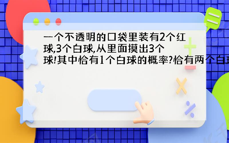 一个不透明的口袋里装有2个红球,3个白球,从里面摸出3个球!其中恰有1个白球的概率?恰有两个白球的概率