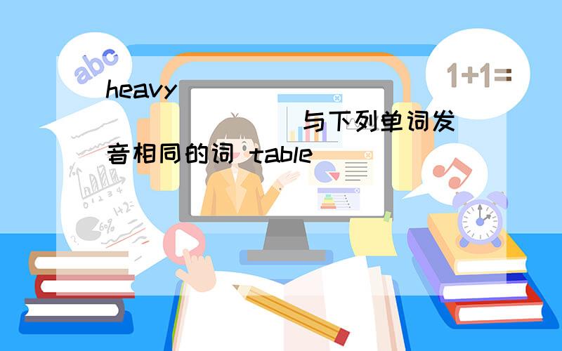 heavy _______ _______ 与下列单词发音相同的词 table _______ ______ under