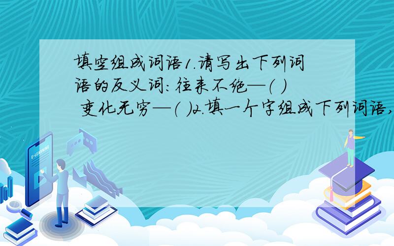 填空组成词语1.请写出下列词语的反义词：往来不绝—（ ） 变化无穷—（ ）2.填一个字组成下列词语,使下列词语组成一句话