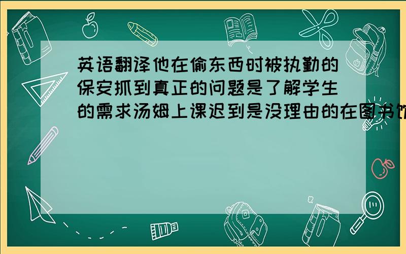 英语翻译他在偷东西时被执勤的保安抓到真正的问题是了解学生的需求汤姆上课迟到是没理由的在图书馆看书的那个人时马克他的演讲太