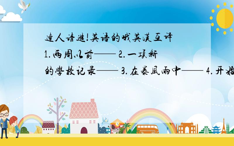 达人请进!英语的哦英汉互译 1.两周以前—— 2.一项新的学校记录—— 3.在暴风雨中—— 4.开始做某事—— 5.根据