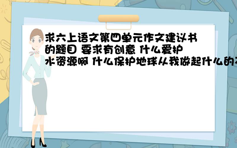 求六上语文第四单元作文建议书的题目 要求有创意 什么爱护水资源啊 什么保护地球从我做起什么的不要