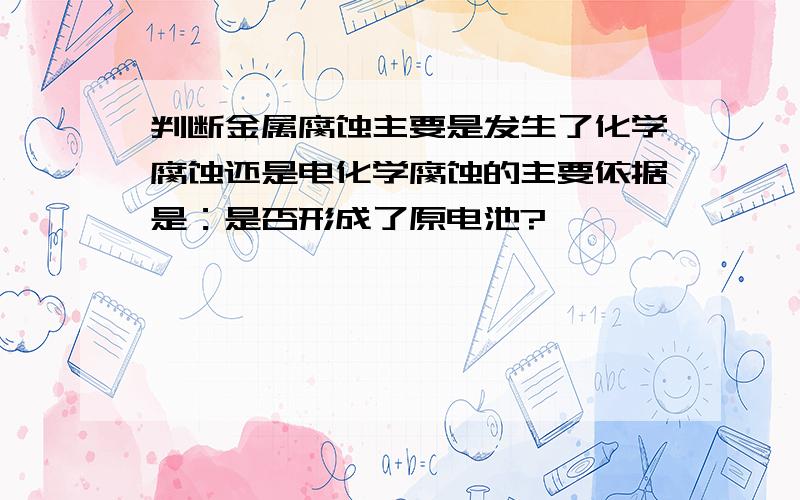 判断金属腐蚀主要是发生了化学腐蚀还是电化学腐蚀的主要依据是：是否形成了原电池?