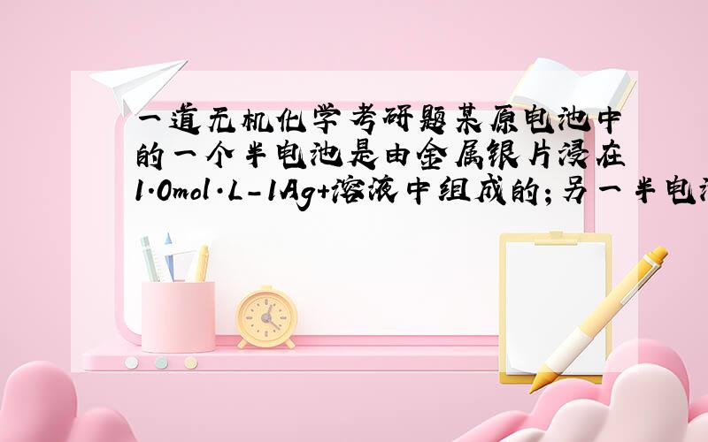 一道无机化学考研题某原电池中的一个半电池是由金属银片浸在1.0mol·L-1Ag+溶液中组成的；另一半电池是由银片浸在c