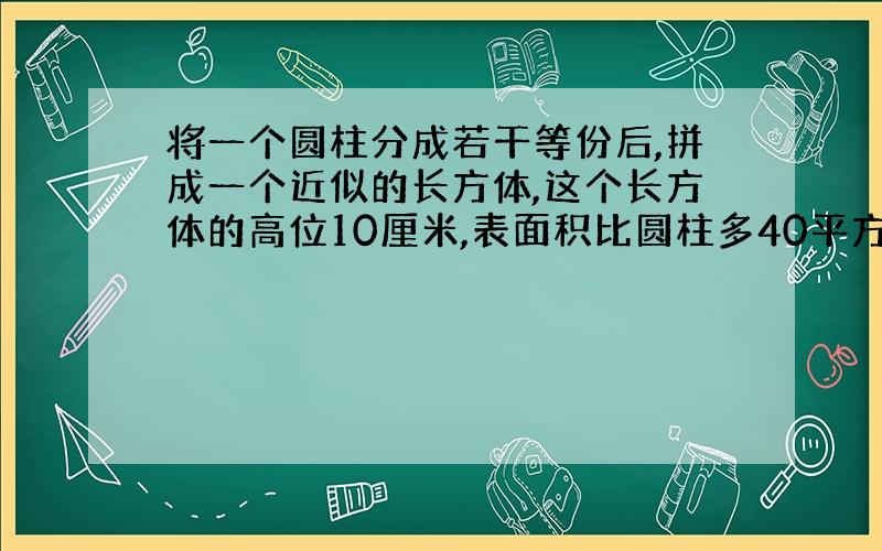 将一个圆柱分成若干等份后,拼成一个近似的长方体,这个长方体的高位10厘米,表面积比圆柱多40平方厘米,