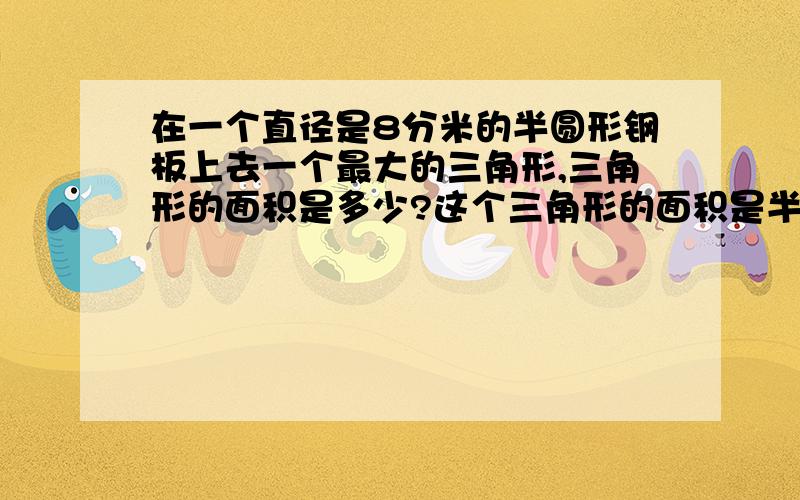 在一个直径是8分米的半圆形钢板上去一个最大的三角形,三角形的面积是多少?这个三角形的面积是半圆形面积