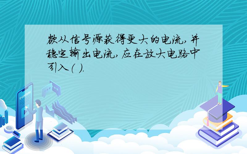 欲从信号源获得更大的电流,并稳定输出电流,应在放大电路中引入（ ）.