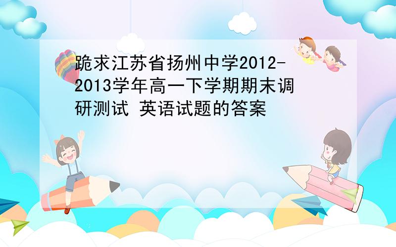 跪求江苏省扬州中学2012-2013学年高一下学期期末调研测试 英语试题的答案