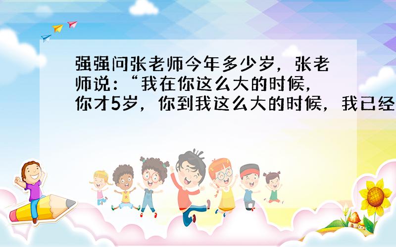 强强问张老师今年多少岁，张老师说：“我在你这么大的时候，你才5岁，你到我这么大的时候，我已经32岁了．”强强、张老师今年