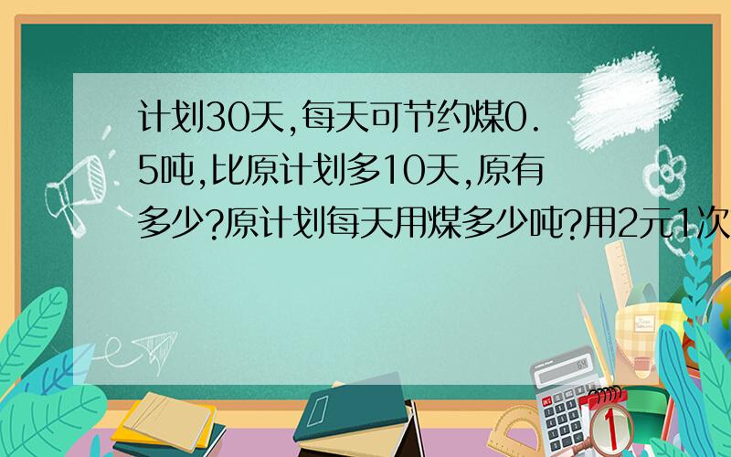 计划30天,每天可节约煤0.5吨,比原计划多10天,原有多少?原计划每天用煤多少吨?用2元1次方程解