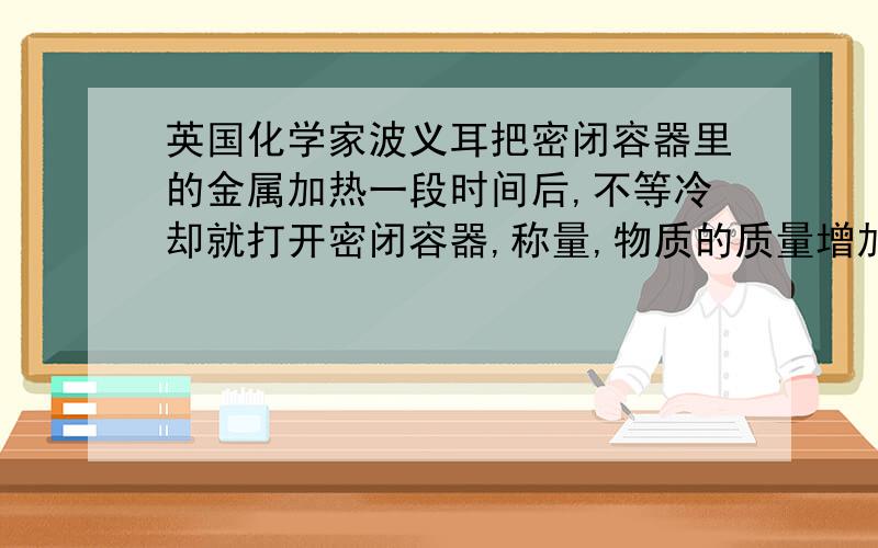 英国化学家波义耳把密闭容器里的金属加热一段时间后,不等冷却就打开密闭容器,称量,物质的质量增加了.因此他认为燃烧前后物质