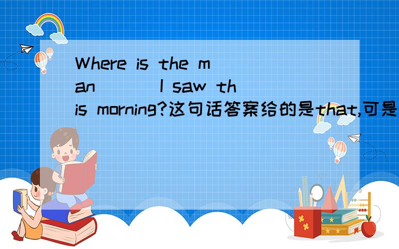 Where is the man ___I saw this morning?这句话答案给的是that,可是我觉得who