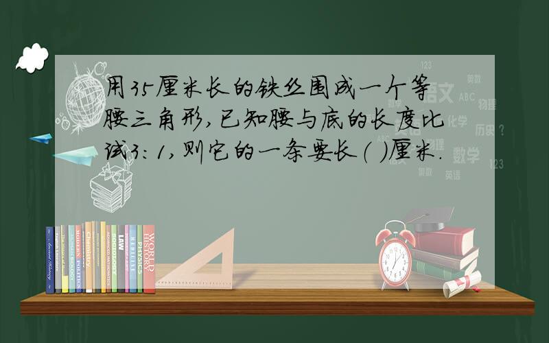 用35厘米长的铁丝围成一个等腰三角形,已知腰与底的长度比试3:1,则它的一条要长（ ）厘米.