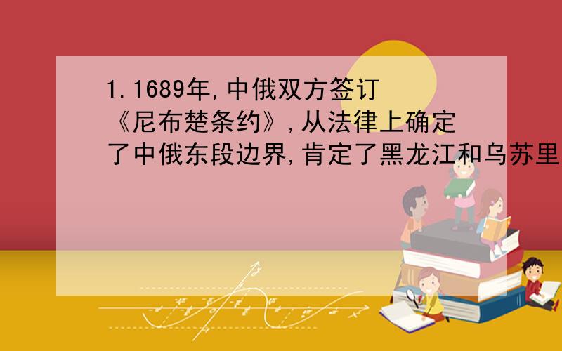 1.1689年,中俄双方签订《尼布楚条约》,从法律上确定了中俄东段边界,肯定了黑龙江和乌苏里江库页岛在内的广大地区域,都