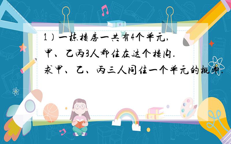 1）一栋楼房一共有4个单元,甲、乙丙3人都住在这个楼内.求甲、乙、丙三人同住一个单元的概率.