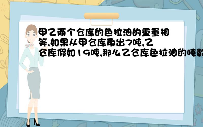 甲乙两个仓库的色拉油的重量相等,如果从甲仓库取出7吨,乙仓库假如19吨,那么乙仓库色拉油的吨数是甲仓库的3倍,原来这两个