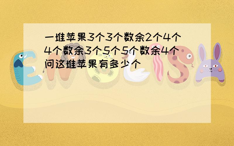 一堆苹果3个3个数余2个4个4个数余3个5个5个数余4个问这堆苹果有多少个