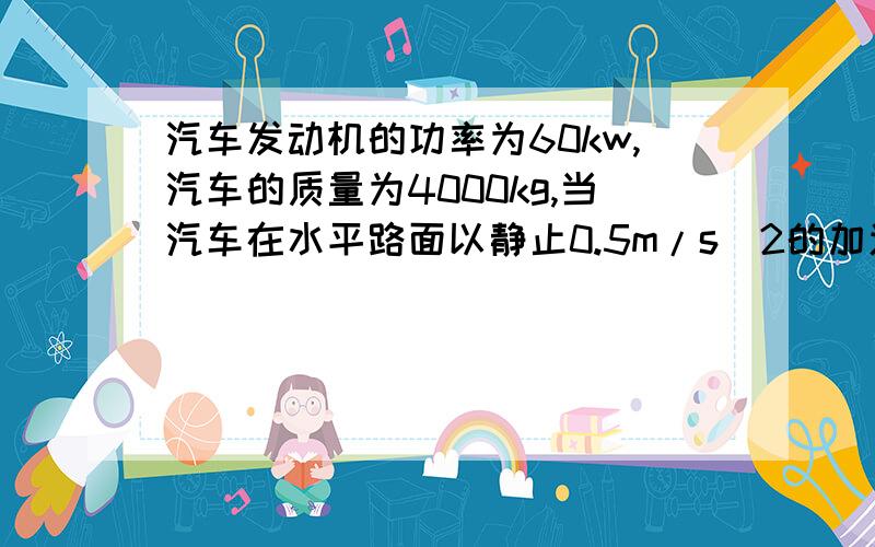 汽车发动机的功率为60kw,汽车的质量为4000kg,当汽车在水平路面以静止0.5m/s^2的加速度做匀加速直线运动