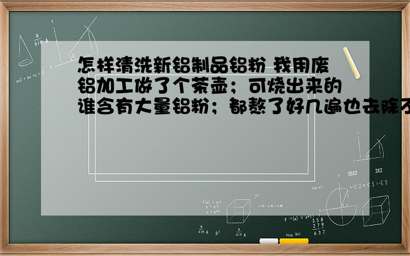 怎样清洗新铝制品铝粉 我用废铝加工做了个茶壶；可烧出来的谁含有大量铝粉；都熬了好几遍也去除不掉,喝了对人也不好；请问怎样