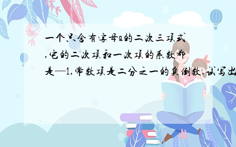 一个只含有字母a的二次三项式,它的二次项和一次项的系数都是—1,常数项是二分之一的负倒数,试写出这个二次三项式,并求当a