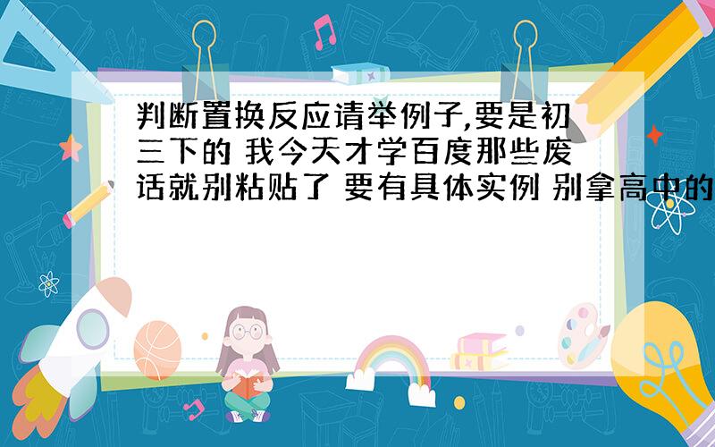 判断置换反应请举例子,要是初三下的 我今天才学百度那些废话就别粘贴了 要有具体实例 别拿高中的玩我 否则一分都不给