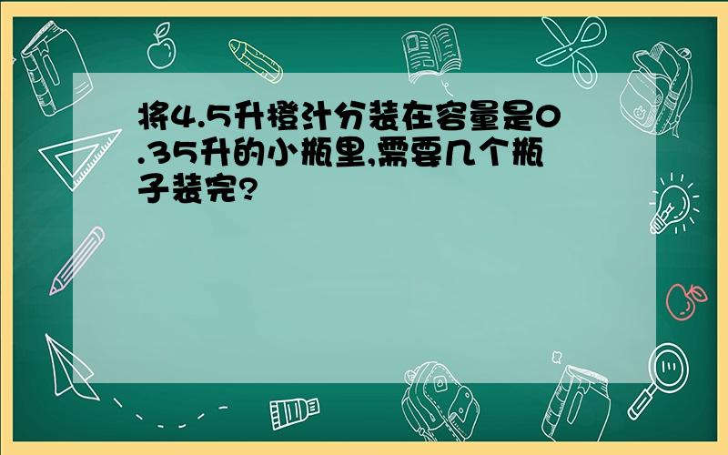 将4.5升橙汁分装在容量是0.35升的小瓶里,需要几个瓶子装完?