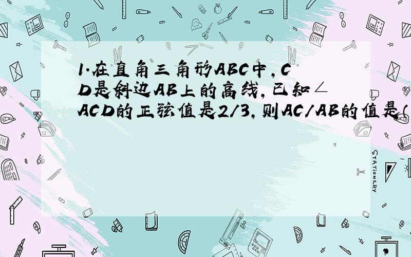 1.在直角三角形ABC中,CD是斜边AB上的高线,已知∠ACD的正弦值是2/3,则AC/AB的值是（ ）A2/5 B3/