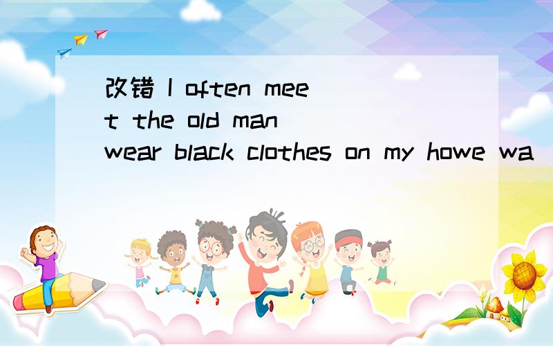 改错 I often meet the old man wear black clothes on my howe wa