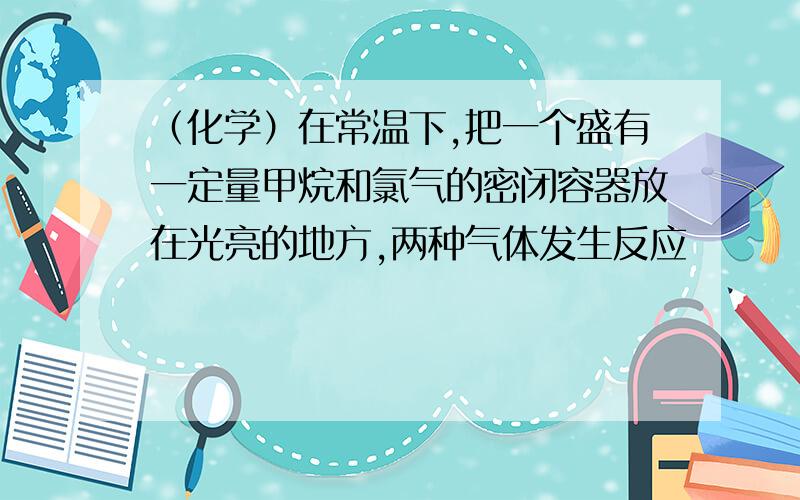 （化学）在常温下,把一个盛有一定量甲烷和氯气的密闭容器放在光亮的地方,两种气体发生反应