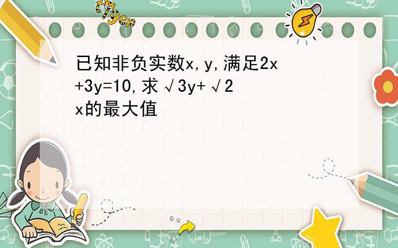 已知非负实数x,y,满足2x+3y=10,求√3y+√2x的最大值