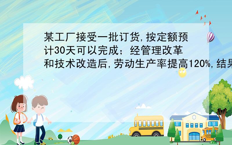 某工厂接受一批订货,按定额预计30天可以完成；经管理改革和技术改造后,劳动生产率提高120%,结果提前