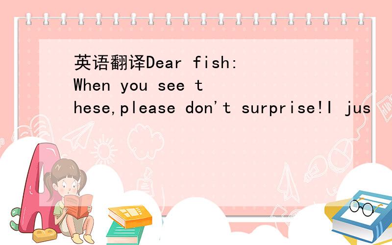 英语翻译Dear fish:When you see these,please don't surprise!I jus