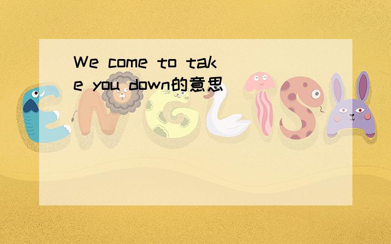 We come to take you down的意思