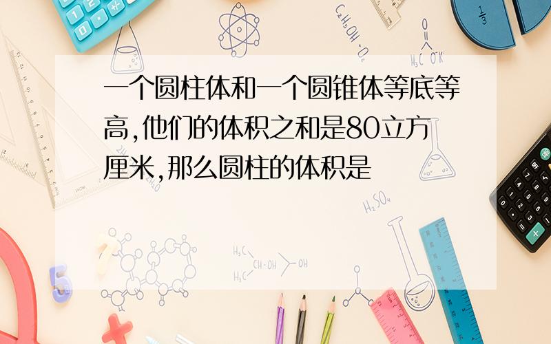 一个圆柱体和一个圆锥体等底等高,他们的体积之和是80立方厘米,那么圆柱的体积是