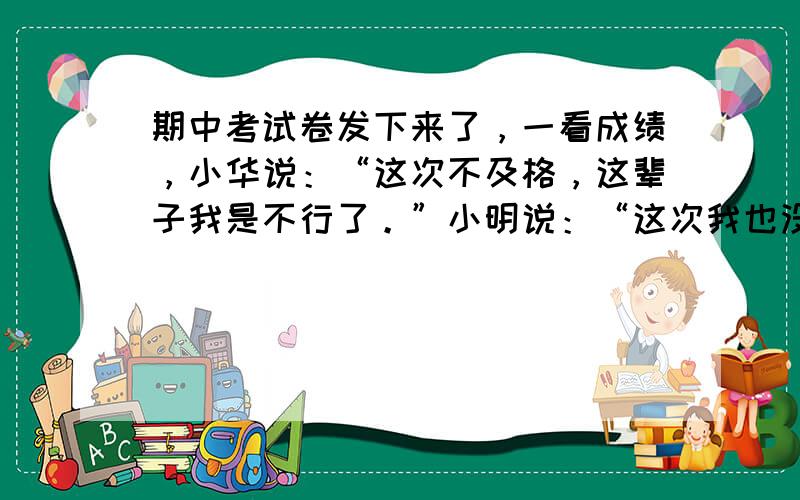 期中考试卷发下来了，一看成绩，小华说：“这次不及格，这辈子我是不行了。”小明说：“这次我也没有及格，只要努力，我相信下次