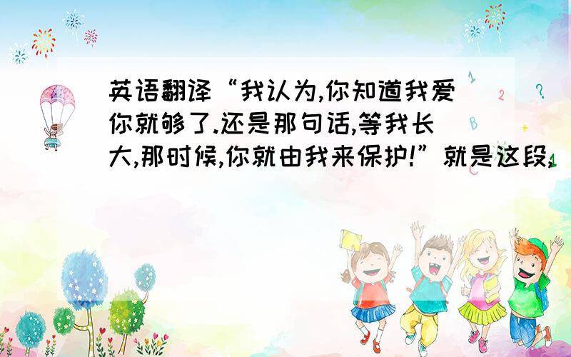 英语翻译“我认为,你知道我爱你就够了.还是那句话,等我长大,那时候,你就由我来保护!”就是这段,